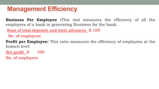 Management Efficiency
Business Per Employee :This tool measures the efficiency of all the
employees of a bank in generating Business for the bank.
Sum of total deposits and total advances X 100
No. of employees
Profit per Employee: This ratio measures the efficiency of employees at the
branch level
Net profit X 100
No. of employees
 