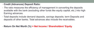 • Credit (Advances) Deposit Ratio:
• The ratio measures the efficiency of management in converting the deposits
available with the bank (excluding other funds like equity capital, etc.) into high
Earning advances.
• Total deposits include demand deposits, savings deposits; term Deposits and
deposits of other banks. Total advances also include the receivables.
• Return On Net Worth (%) = Net Income / Shareholders’ Equity
 