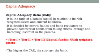 Capital Adequacy
Capital Adequacy Ratio (CAR):
• It is the ratio of a bank’s capital in relation to its risk
weighted assets and current liabilities.
• It is decided by central banks and bank regulators to
prevent commercial banks from taking excess leverage and
becoming insolvent in the process.
= (Tier I + Tier II + Tier III (Capital funds)) /Risk weighted
assets
• The higher the CAR, the stronger the bank.
 