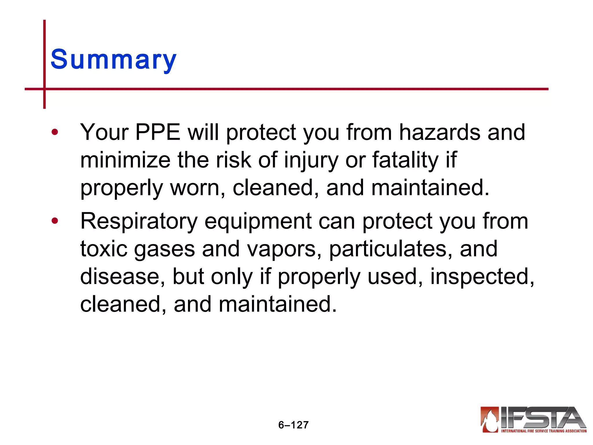 • Your PPE will protect you from hazards and
minimize the risk of injury or fatality if
properly worn, cleaned, and maintained.
• Respiratory equipment can protect you from
toxic gases and vapors, particulates, and
disease, but only if properly used, inspected,
cleaned, and maintained.
Summary
6–127
 