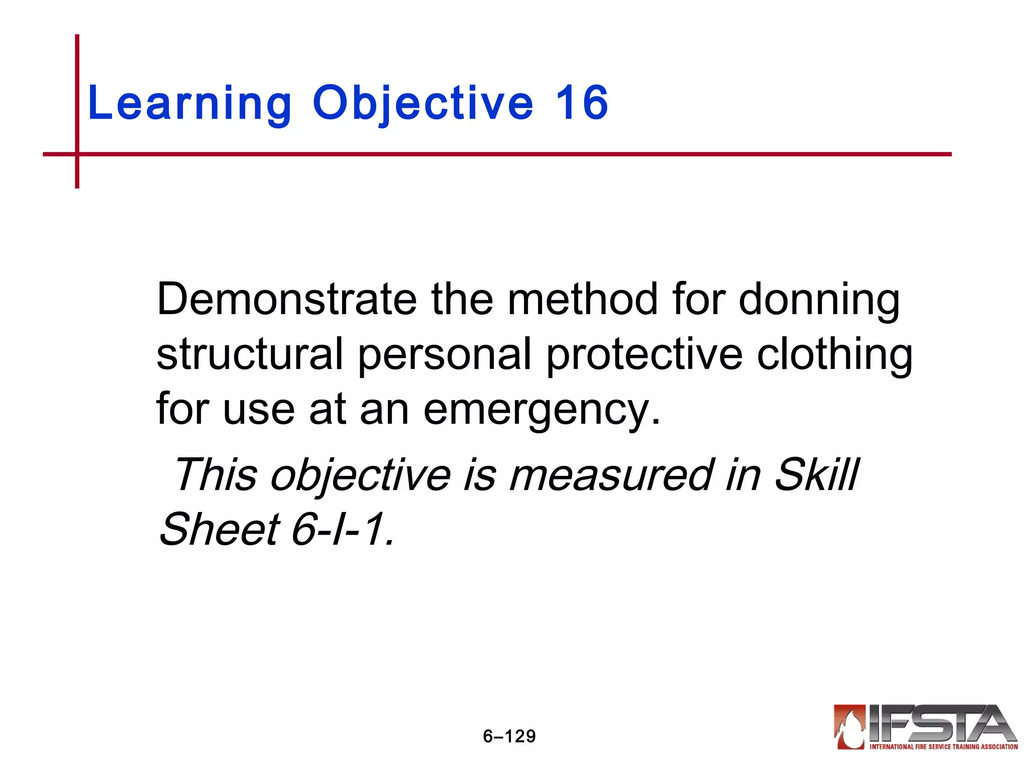 Demonstrate the method for donning
structural personal protective clothing
for use at an emergency.
This objective is measured in Skill
Sheet 6-I-1.
Learning Objective 16
6–129
 