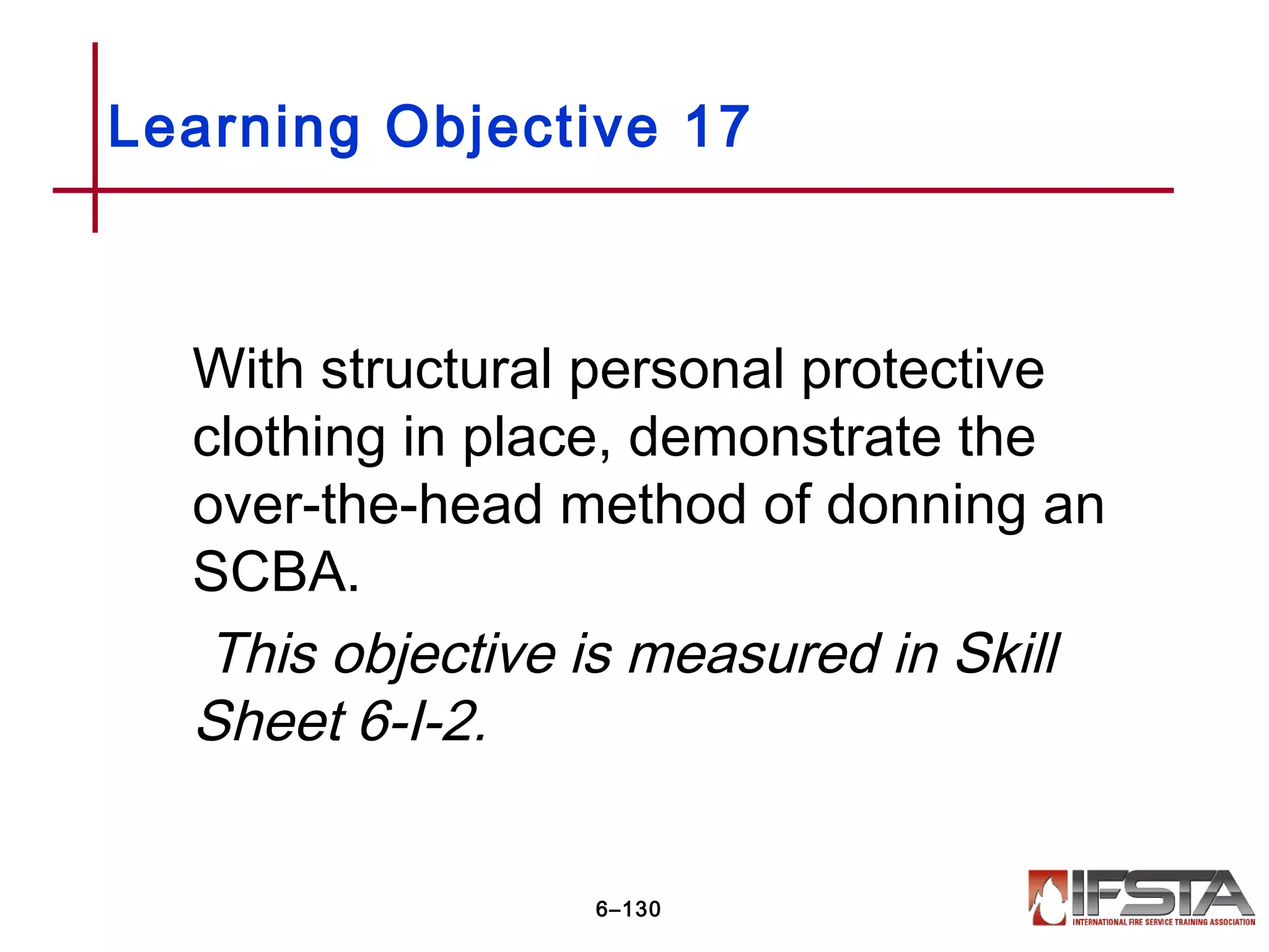 With structural personal protective
clothing in place, demonstrate the
over-the-head method of donning an
SCBA.
This objective is measured in Skill
Sheet 6-I-2.
Learning Objective 17
6–130
 