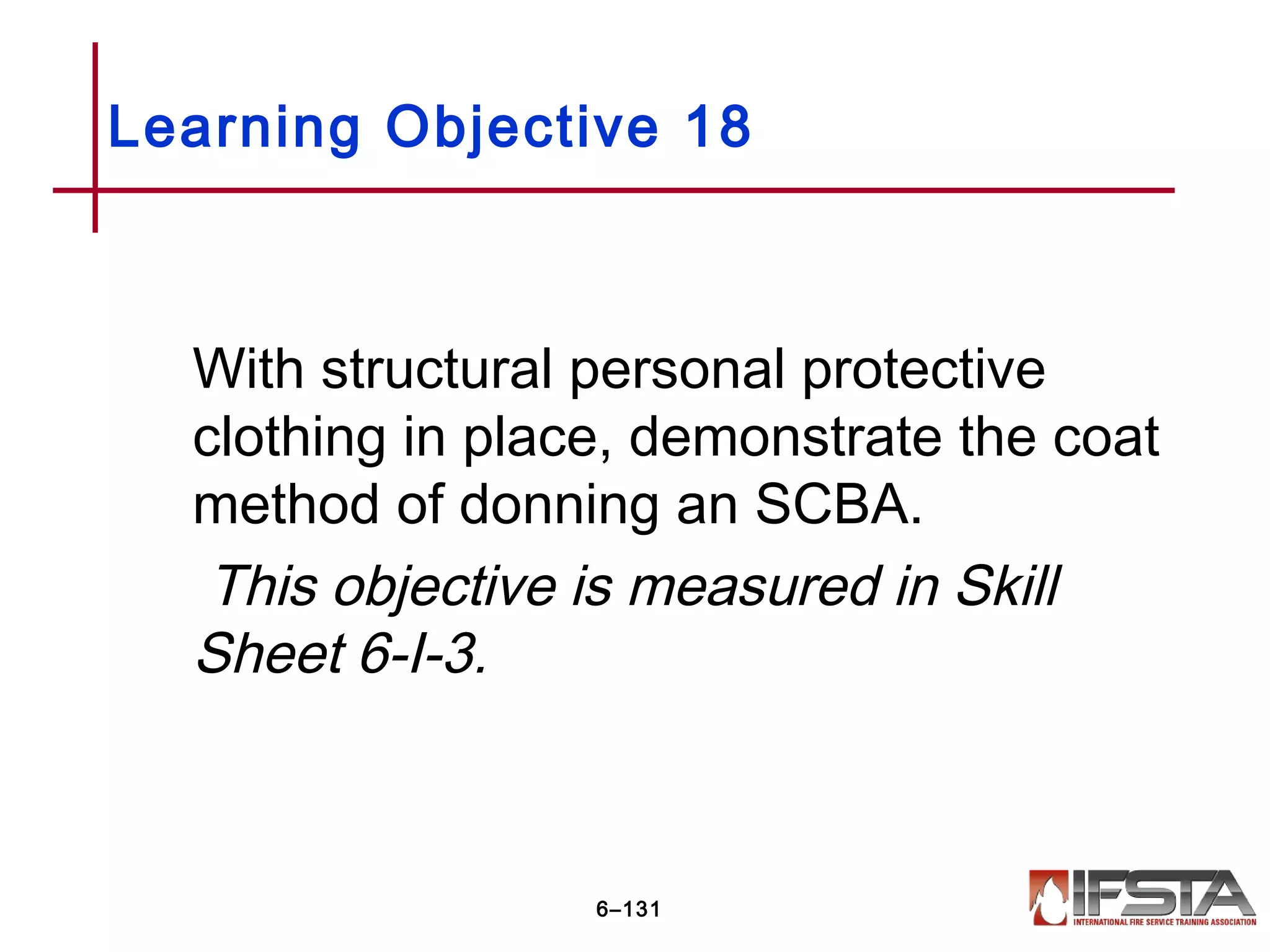 With structural personal protective
clothing in place, demonstrate the coat
method of donning an SCBA.
This objective is measured in Skill
Sheet 6-I-3.
Learning Objective 18
6–131
 