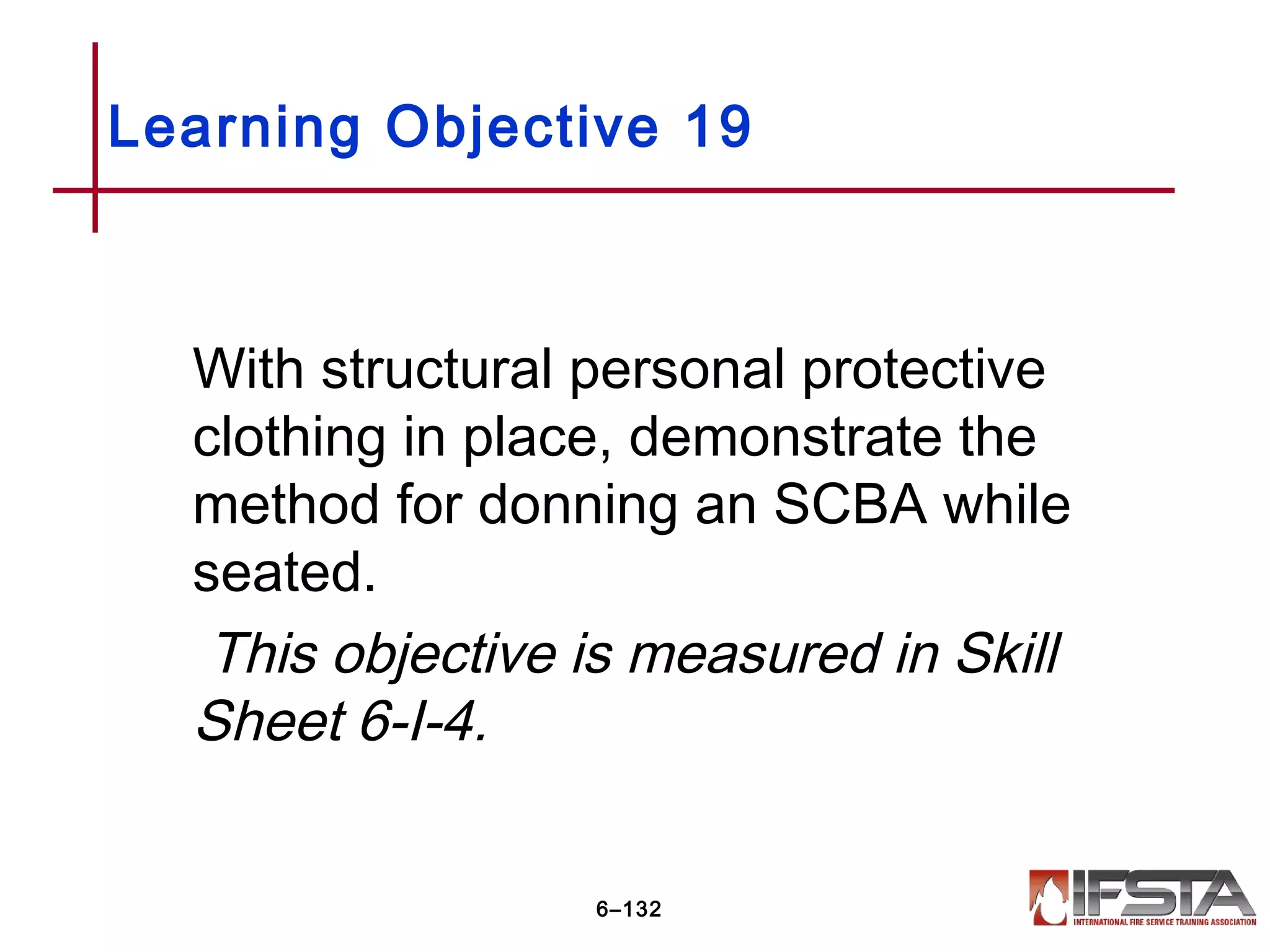 With structural personal protective
clothing in place, demonstrate the
method for donning an SCBA while
seated.
This objective is measured in Skill
Sheet 6-I-4.
Learning Objective 19
6–132
 