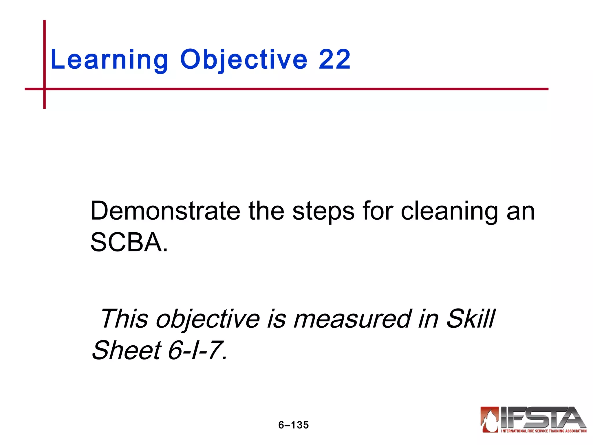 Demonstrate the steps for cleaning an
SCBA.
This objective is measured in Skill
Sheet 6-I-7.
Learning Objective 22
6–135
 