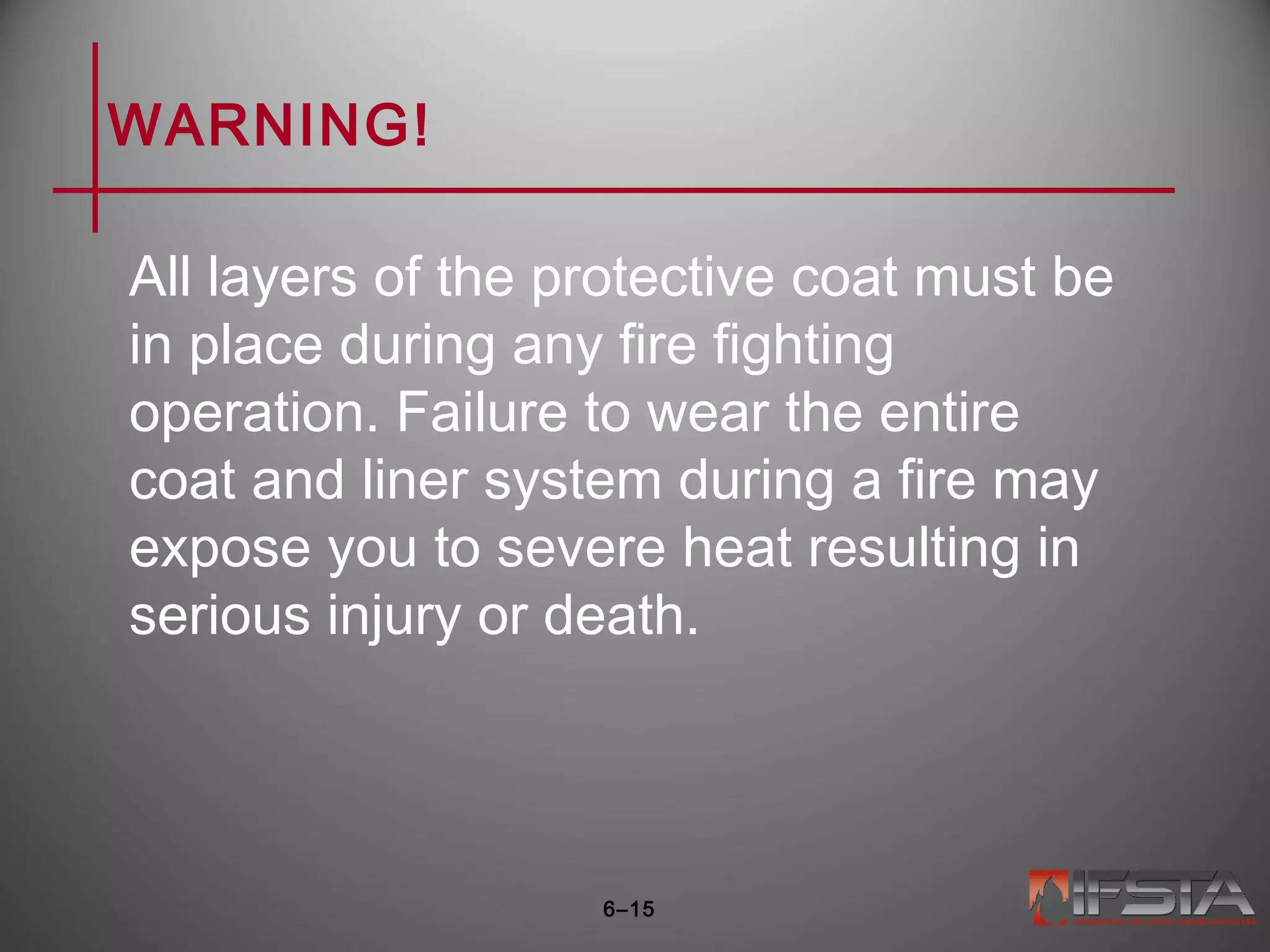 WARNING!
All layers of the protective coat must be
in place during any fire fighting
operation. Failure to wear the entire
coat and liner system during a fire may
expose you to severe heat resulting in
serious injury or death.
6–15
 