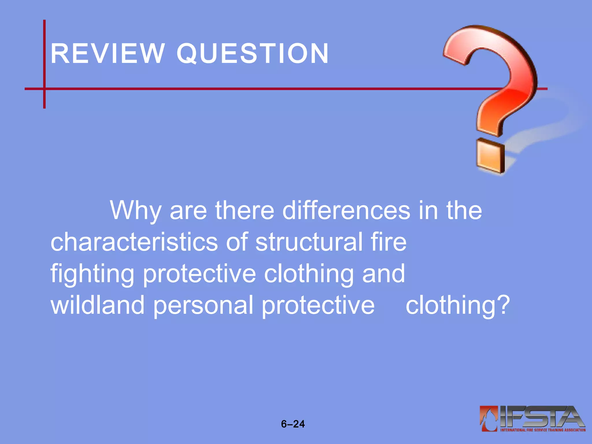 REVIEW QUESTION
Why are there differences in the
characteristics of structural fire
fighting protective clothing and
wildland personal protective clothing?
6–24
 
