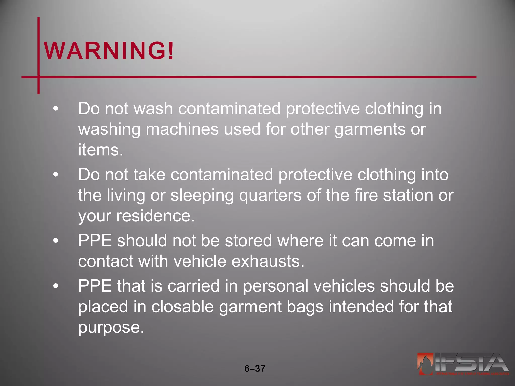 WARNING!
• Do not wash contaminated protective clothing in
washing machines used for other garments or
items.
• Do not take contaminated protective clothing into
the living or sleeping quarters of the fire station or
your residence.
• PPE should not be stored where it can come in
contact with vehicle exhausts.
• PPE that is carried in personal vehicles should be
placed in closable garment bags intended for that
purpose.
6–37
 