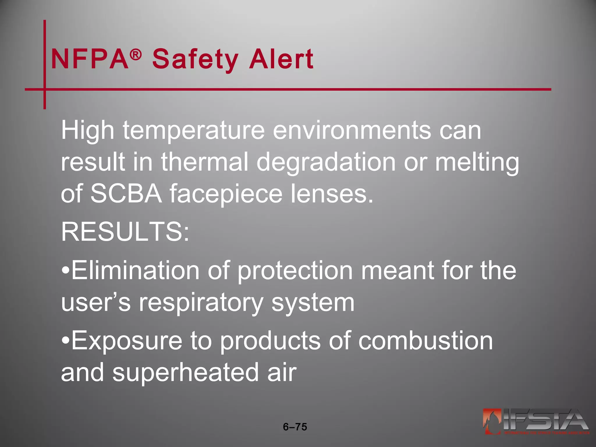 NFPA®
Safety Alert
High temperature environments can
result in thermal degradation or melting
of SCBA facepiece lenses.
RESULTS:
•Elimination of protection meant for the
user’s respiratory system
•Exposure to products of combustion
and superheated air
6–75
 