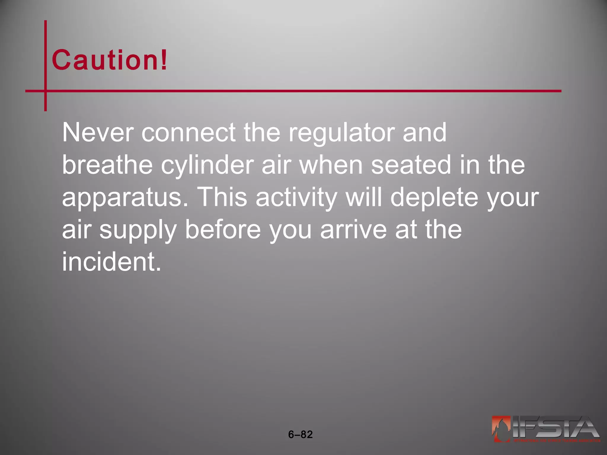 Caution!
Never connect the regulator and
breathe cylinder air when seated in the
apparatus. This activity will deplete your
air supply before you arrive at the
incident.
6–82
 