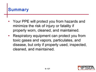 • Your PPE will protect you from hazards and
minimize the risk of injury or fatality if
properly worn, cleaned, and maintained.
• Respiratory equipment can protect you from
toxic gases and vapors, particulates, and
disease, but only if properly used, inspected,
cleaned, and maintained.
Summary
6–127
 