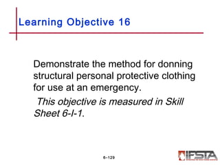 Demonstrate the method for donning
structural personal protective clothing
for use at an emergency.
This objective is measured in Skill
Sheet 6-I-1.
Learning Objective 16
6–129
 