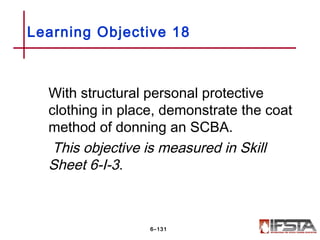 With structural personal protective
clothing in place, demonstrate the coat
method of donning an SCBA.
This objective is measured in Skill
Sheet 6-I-3.
Learning Objective 18
6–131
 