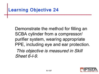 Demonstrate the method for filling an
SCBA cylinder from a compressor/
purifier system, wearing appropriate
PPE, including eye and ear protection.
This objective is measured in Skill
Sheet 6-I-9.
Learning Objective 24
6–137
 