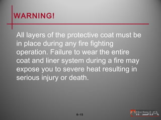 WARNING!
All layers of the protective coat must be
in place during any fire fighting
operation. Failure to wear the entire
coat and liner system during a fire may
expose you to severe heat resulting in
serious injury or death.
6–15
 