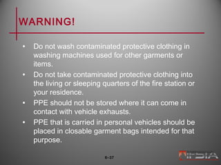 WARNING!
• Do not wash contaminated protective clothing in
washing machines used for other garments or
items.
• Do not take contaminated protective clothing into
the living or sleeping quarters of the fire station or
your residence.
• PPE should not be stored where it can come in
contact with vehicle exhausts.
• PPE that is carried in personal vehicles should be
placed in closable garment bags intended for that
purpose.
6–37
 
