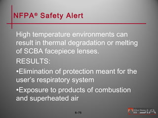 NFPA®
Safety Alert
High temperature environments can
result in thermal degradation or melting
of SCBA facepiece lenses.
RESULTS:
•Elimination of protection meant for the
user’s respiratory system
•Exposure to products of combustion
and superheated air
6–75
 