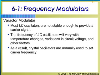 © 2008 The McGraw-Hill Companies
11
6-1: Frequency Modulators6-1: Frequency Modulators
Varactor Modulator
 Most LC oscillators are not stable enough to provide a
carrier signal.
 The frequency of LC oscillators will vary with
temperature changes, variations in circuit voltage, and
other factors.
 As a result, crystal oscillators are normally used to set
carrier frequency.
 