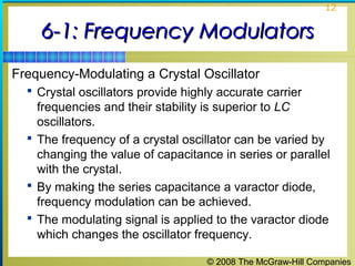 © 2008 The McGraw-Hill Companies
12
6-1: Frequency Modulators6-1: Frequency Modulators
Frequency-Modulating a Crystal Oscillator
 Crystal oscillators provide highly accurate carrier
frequencies and their stability is superior to LC
oscillators.
 The frequency of a crystal oscillator can be varied by
changing the value of capacitance in series or parallel
with the crystal.
 By making the series capacitance a varactor diode,
frequency modulation can be achieved.
 The modulating signal is applied to the varactor diode
which changes the oscillator frequency.
 