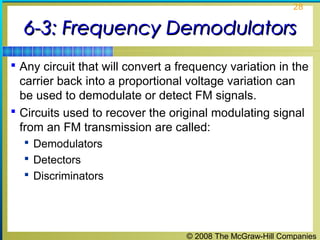 © 2008 The McGraw-Hill Companies
28
6-3: Frequency Demodulators6-3: Frequency Demodulators
 Any circuit that will convert a frequency variation in the
carrier back into a proportional voltage variation can
be used to demodulate or detect FM signals.
 Circuits used to recover the original modulating signal
from an FM transmission are called:
 Demodulators
 Detectors
 Discriminators
 