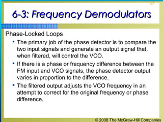 © 2008 The McGraw-Hill Companies
37
6-3: Frequency Demodulators6-3: Frequency Demodulators
Phase-Locked Loops
 The primary job of the phase detector is to compare the
two input signals and generate an output signal that,
when filtered, will control the VCO.
 If there is a phase or frequency difference between the
FM input and VCO signals, the phase detector output
varies in proportion to the difference.
 The filtered output adjusts the VCO frequency in an
attempt to correct for the original frequency or phase
difference.
 