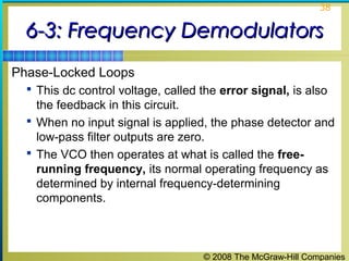 © 2008 The McGraw-Hill Companies
38
6-3: Frequency Demodulators6-3: Frequency Demodulators
Phase-Locked Loops
 This dc control voltage, called the error signal, is also
the feedback in this circuit.
 When no input signal is applied, the phase detector and
low-pass filter outputs are zero.
 The VCO then operates at what is called the free-
running frequency, its normal operating frequency as
determined by internal frequency-determining
components.
 