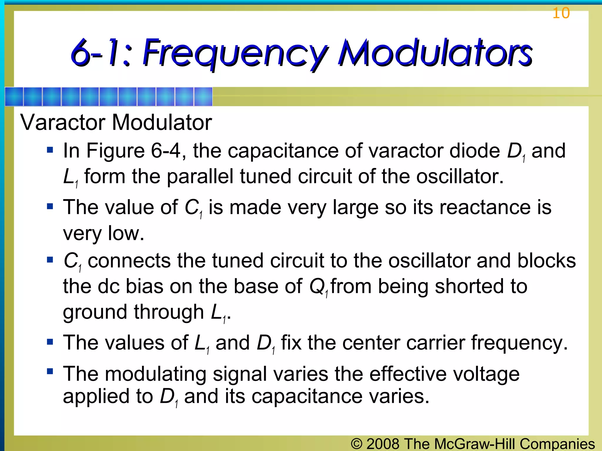 10

6-1: Frequency Modulators
Varactor Modulator
 In Figure 6-4, the capacitance of varactor diode D1 and






L1 form the parallel tuned circuit of the oscillator.
The value of C1 is made very large so its reactance is
very low.
C1 connects the tuned circuit to the oscillator and blocks
the dc bias on the base of Q1 from being shorted to
ground through L1.
The values of L1 and D1 fix the center carrier frequency.
The modulating signal varies the effective voltage
applied to D1 and its capacitance varies.
© 2008 The McGraw-Hill Companies

 