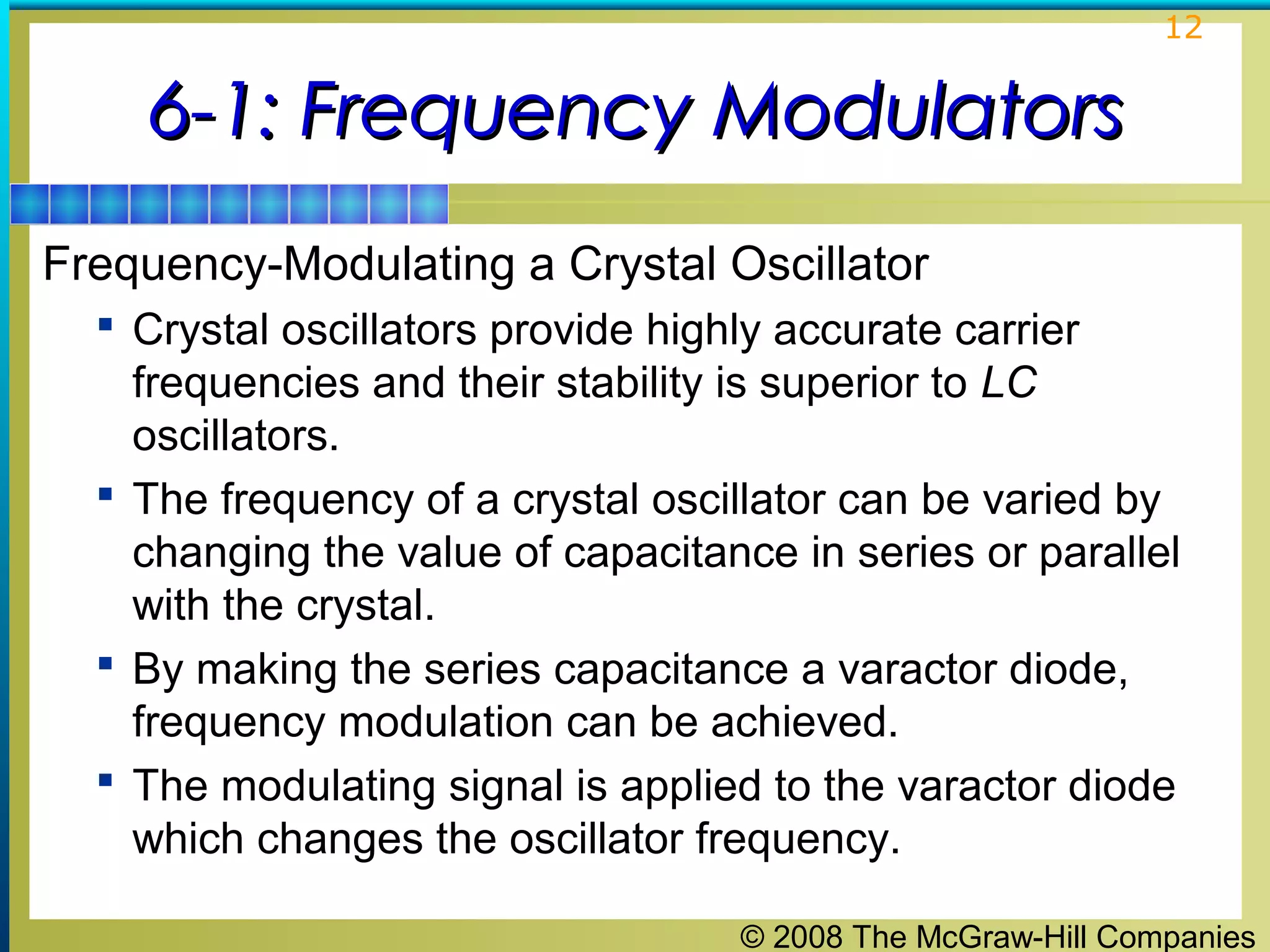 12

6-1: Frequency Modulators
Frequency-Modulating a Crystal Oscillator
 Crystal oscillators provide highly accurate carrier

frequencies and their stability is superior to LC
oscillators.
 The frequency of a crystal oscillator can be varied by
changing the value of capacitance in series or parallel
with the crystal.
 By making the series capacitance a varactor diode,
frequency modulation can be achieved.
 The modulating signal is applied to the varactor diode
which changes the oscillator frequency.
© 2008 The McGraw-Hill Companies

 