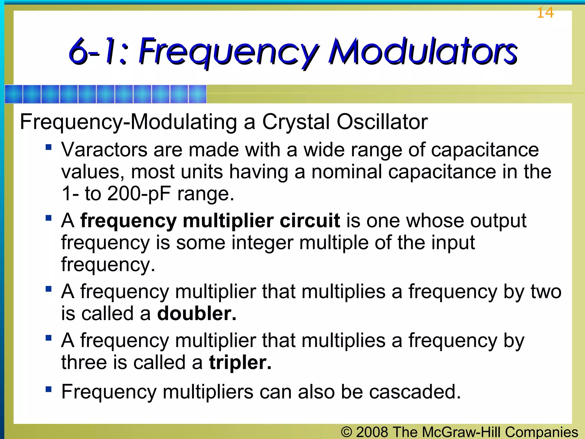 14

6-1: Frequency Modulators
Frequency-Modulating a Crystal Oscillator
 Varactors are made with a wide range of capacitance







values, most units having a nominal capacitance in the
1- to 200-pF range.
A frequency multiplier circuit is one whose output
frequency is some integer multiple of the input
frequency.
A frequency multiplier that multiplies a frequency by two
is called a doubler.
A frequency multiplier that multiplies a frequency by
three is called a tripler.
Frequency multipliers can also be cascaded.
© 2008 The McGraw-Hill Companies

 