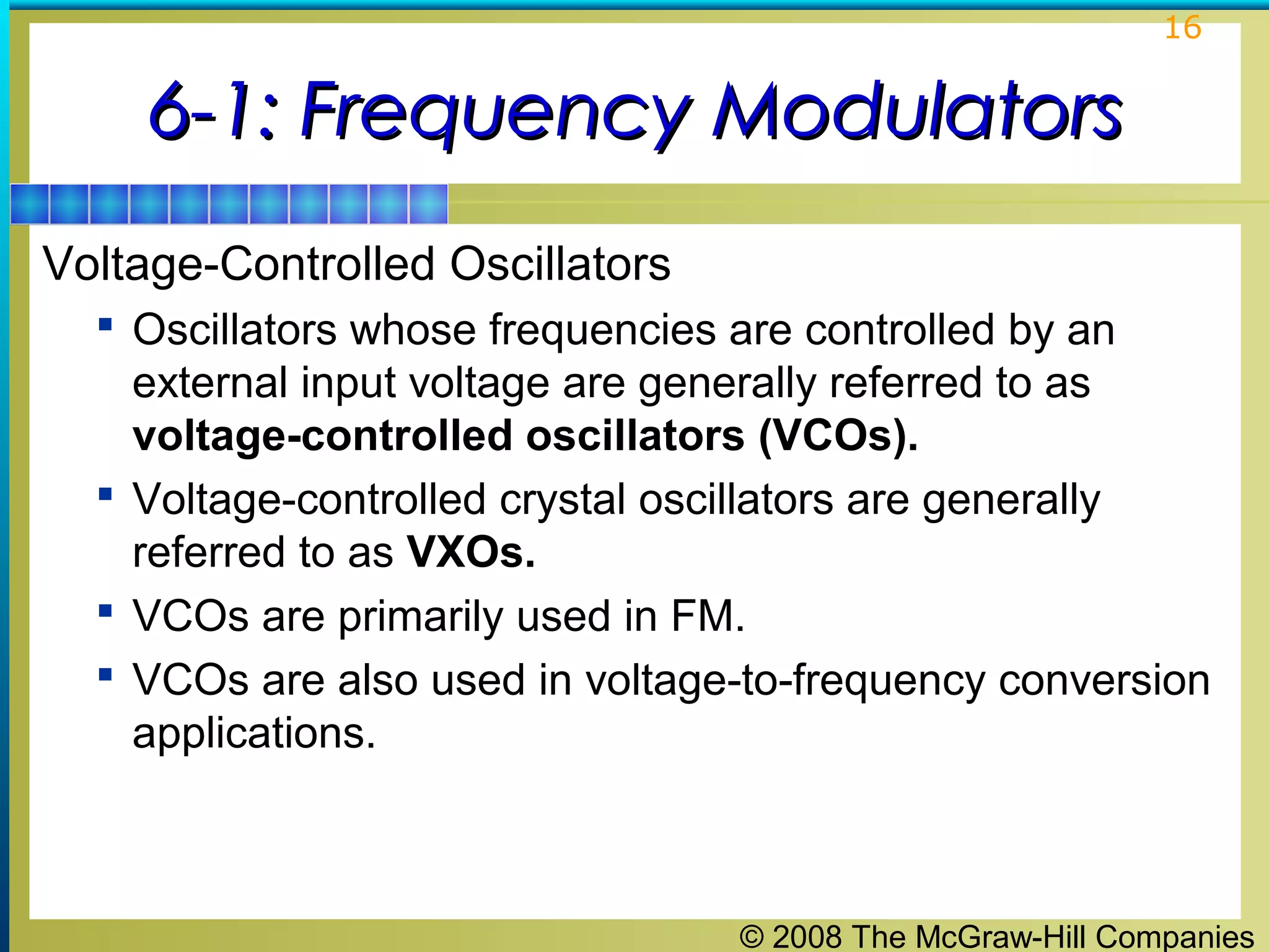 16

6-1: Frequency Modulators
Voltage-Controlled Oscillators
 Oscillators whose frequencies are controlled by an

external input voltage are generally referred to as
voltage-controlled oscillators (VCOs).
 Voltage-controlled crystal oscillators are generally
referred to as VXOs.
 VCOs are primarily used in FM.
 VCOs are also used in voltage-to-frequency conversion
applications.

© 2008 The McGraw-Hill Companies

 