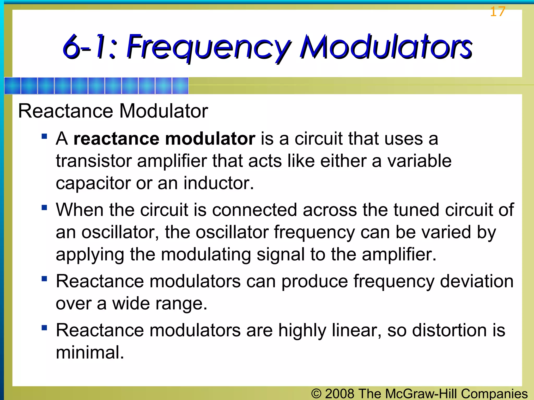 17

6-1: Frequency Modulators
Reactance Modulator
 A reactance modulator is a circuit that uses a

transistor amplifier that acts like either a variable
capacitor or an inductor.
 When the circuit is connected across the tuned circuit of
an oscillator, the oscillator frequency can be varied by
applying the modulating signal to the amplifier.
 Reactance modulators can produce frequency deviation
over a wide range.
 Reactance modulators are highly linear, so distortion is
minimal.
© 2008 The McGraw-Hill Companies

 