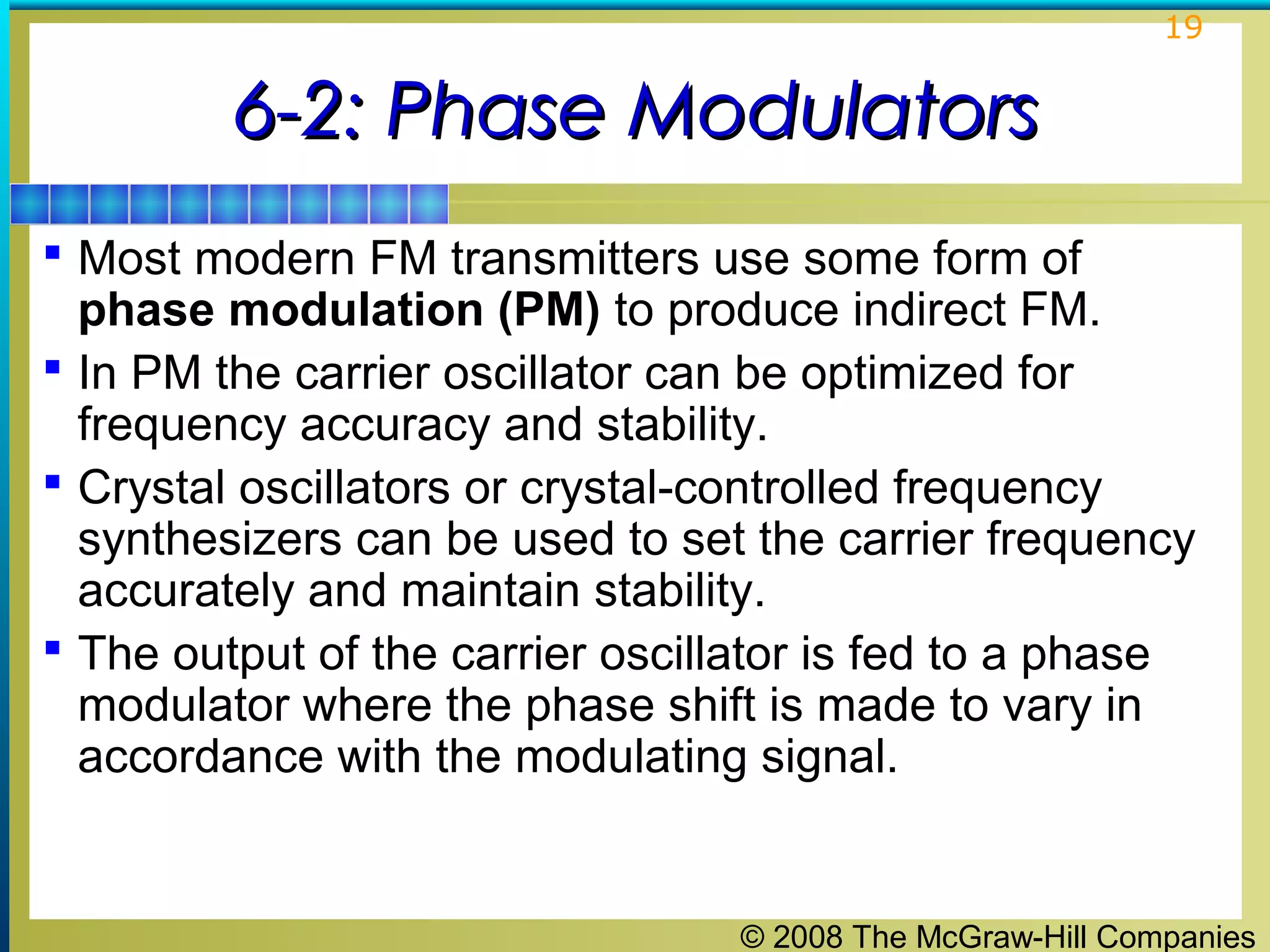 19

6-2: Phase Modulators
 Most modern FM transmitters use some form of

phase modulation (PM) to produce indirect FM.
 In PM the carrier oscillator can be optimized for
frequency accuracy and stability.
 Crystal oscillators or crystal-controlled frequency
synthesizers can be used to set the carrier frequency
accurately and maintain stability.
 The output of the carrier oscillator is fed to a phase
modulator where the phase shift is made to vary in
accordance with the modulating signal.

© 2008 The McGraw-Hill Companies

 