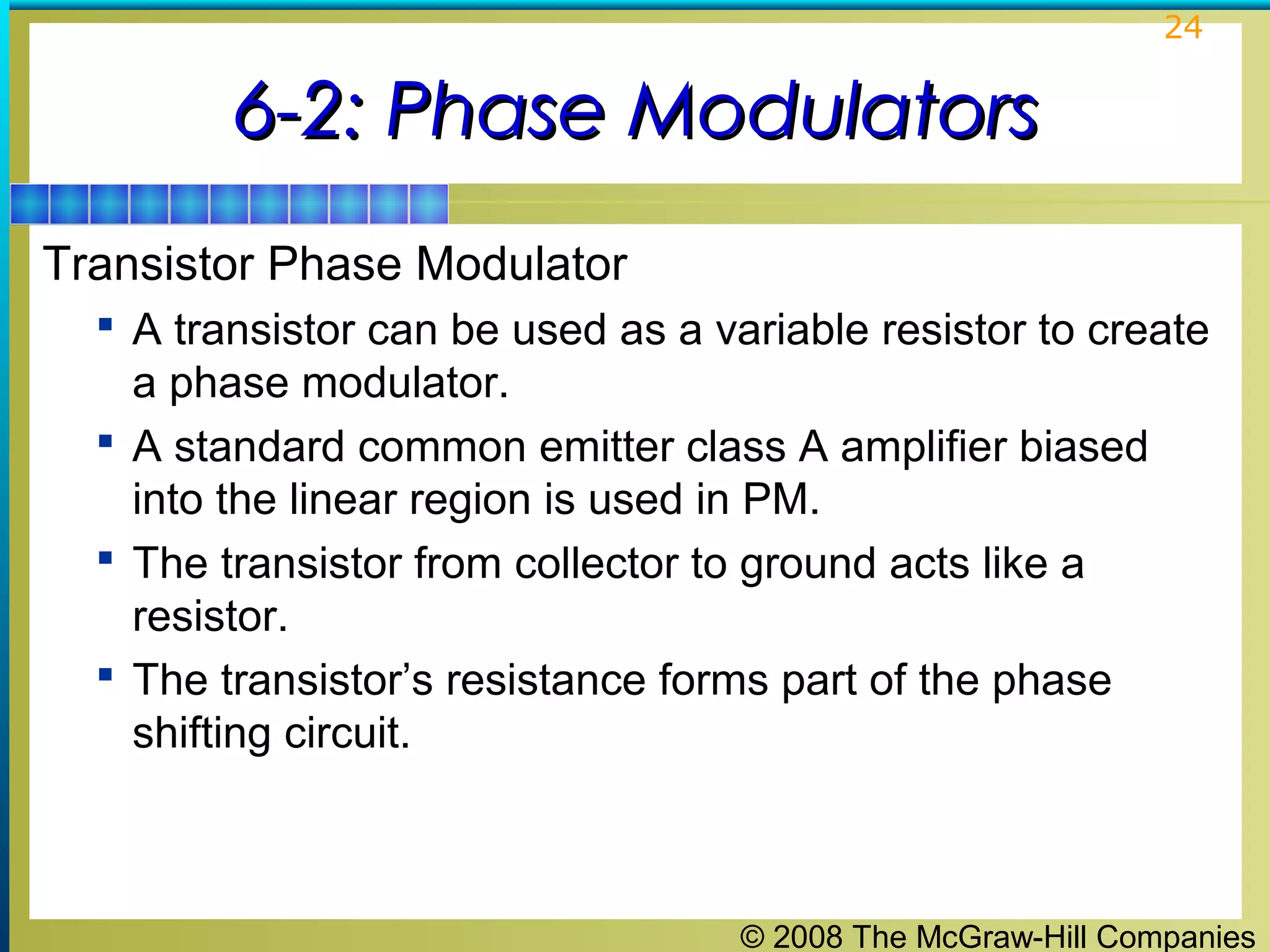 24

6-2: Phase Modulators
Transistor Phase Modulator
 A transistor can be used as a variable resistor to create

a phase modulator.
 A standard common emitter class A amplifier biased
into the linear region is used in PM.
 The transistor from collector to ground acts like a
resistor.
 The transistor’s resistance forms part of the phase
shifting circuit.

© 2008 The McGraw-Hill Companies

 
