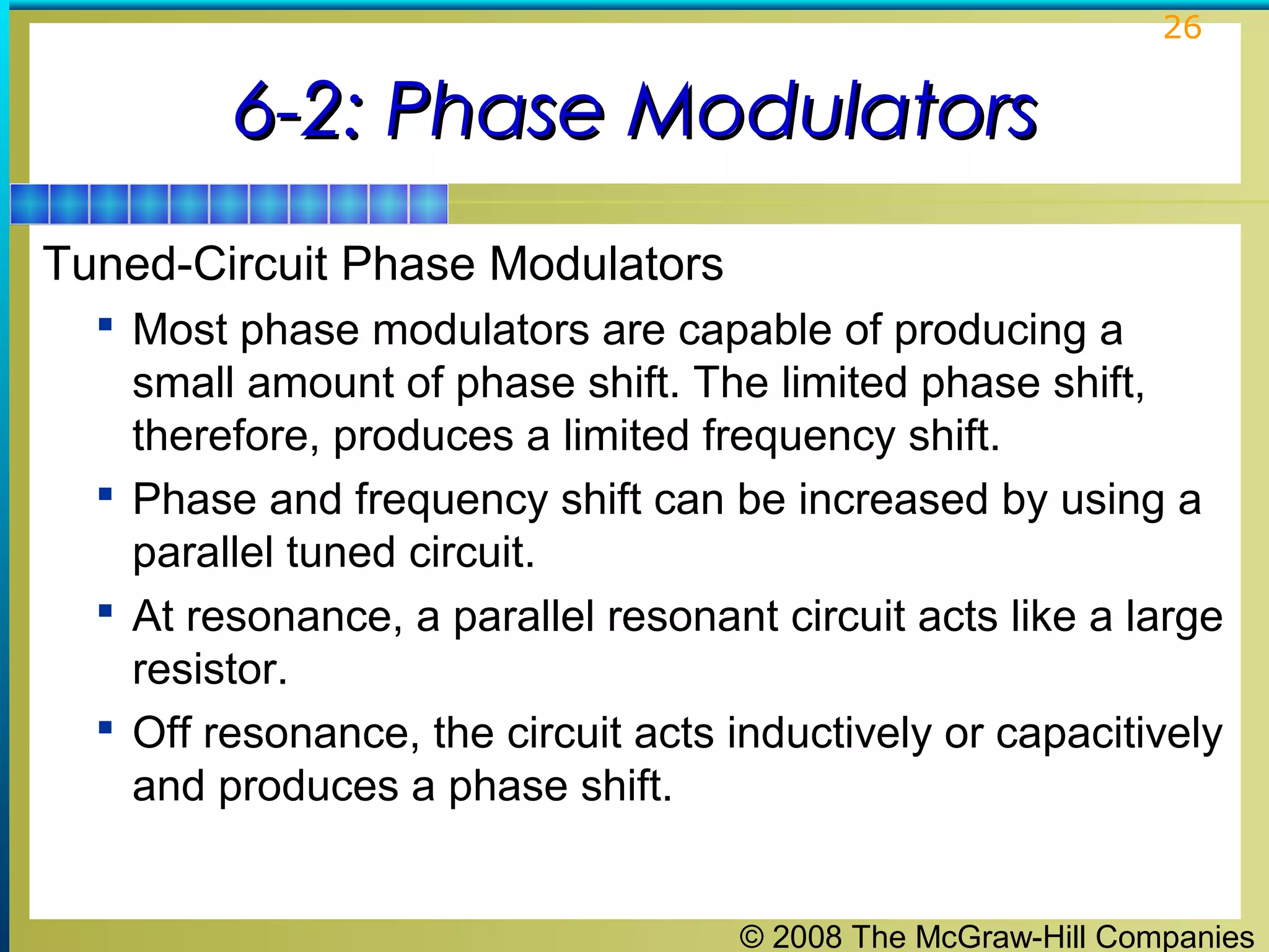 26

6-2: Phase Modulators
Tuned-Circuit Phase Modulators
 Most phase modulators are capable of producing a

small amount of phase shift. The limited phase shift,
therefore, produces a limited frequency shift.
 Phase and frequency shift can be increased by using a
parallel tuned circuit.
 At resonance, a parallel resonant circuit acts like a large
resistor.
 Off resonance, the circuit acts inductively or capacitively
and produces a phase shift.
© 2008 The McGraw-Hill Companies

 
