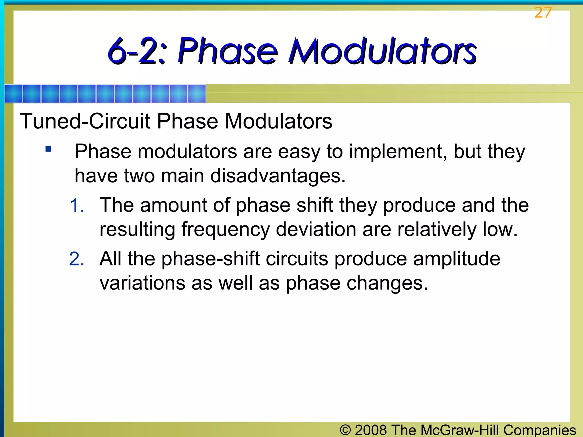 27

6-2: Phase Modulators
Tuned-Circuit Phase Modulators


Phase modulators are easy to implement, but they
have two main disadvantages.
1. The amount of phase shift they produce and the
resulting frequency deviation are relatively low.
2. All the phase-shift circuits produce amplitude
variations as well as phase changes.

© 2008 The McGraw-Hill Companies

 