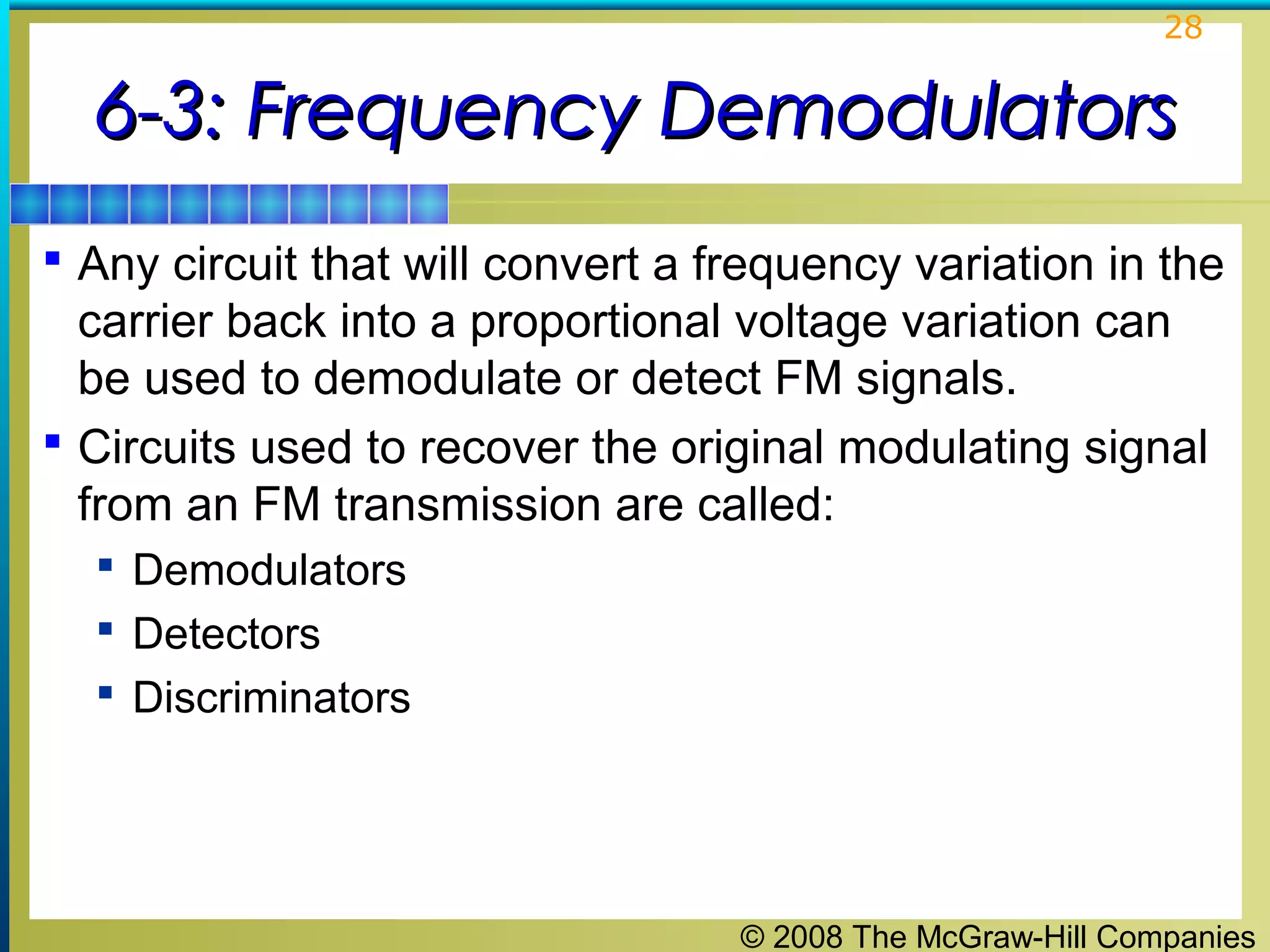 28

6-3: Frequency Demodulators
 Any circuit that will convert a frequency variation in the

carrier back into a proportional voltage variation can
be used to demodulate or detect FM signals.
 Circuits used to recover the original modulating signal
from an FM transmission are called:
 Demodulators
 Detectors
 Discriminators

© 2008 The McGraw-Hill Companies

 