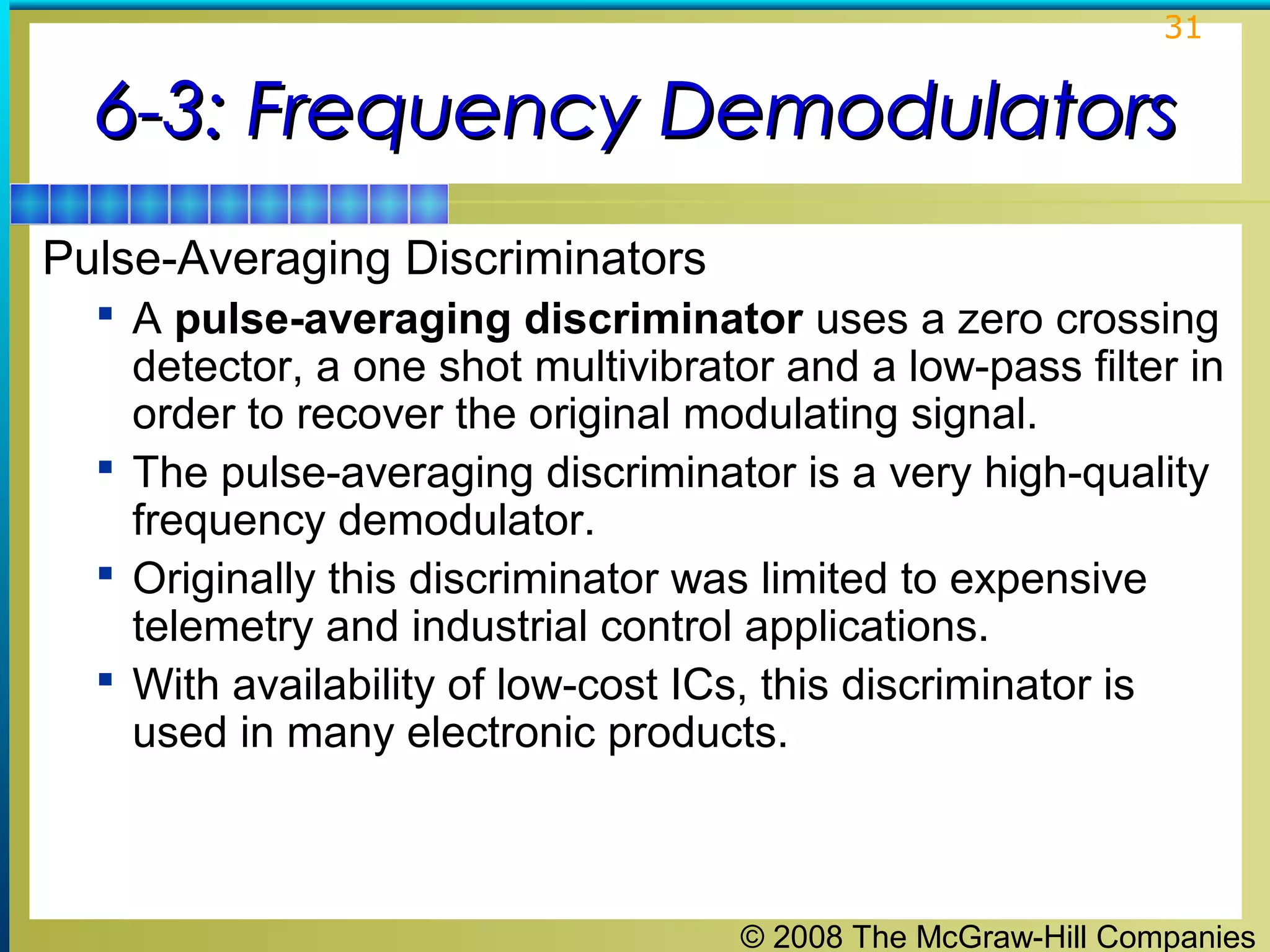 31

6-3: Frequency Demodulators
Pulse-Averaging Discriminators
 A pulse-averaging discriminator uses a zero crossing

detector, a one shot multivibrator and a low-pass filter in
order to recover the original modulating signal.
 The pulse-averaging discriminator is a very high-quality
frequency demodulator.
 Originally this discriminator was limited to expensive
telemetry and industrial control applications.
 With availability of low-cost ICs, this discriminator is
used in many electronic products.

© 2008 The McGraw-Hill Companies

 