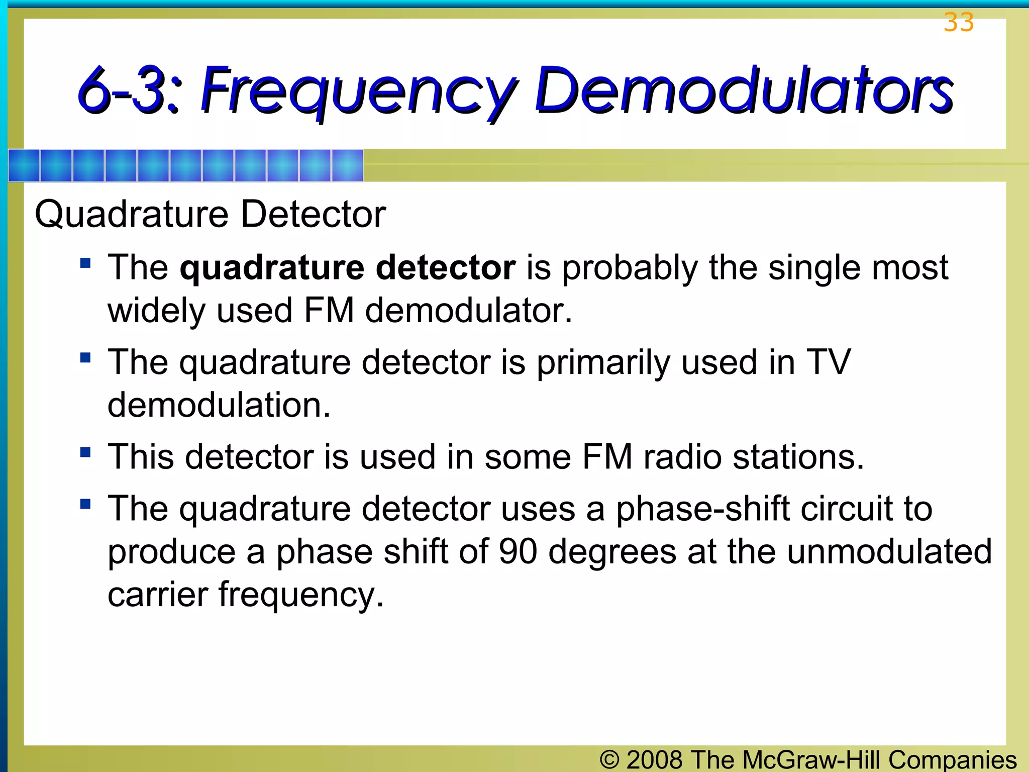 33

6-3: Frequency Demodulators
Quadrature Detector
 The quadrature detector is probably the single most

widely used FM demodulator.
 The quadrature detector is primarily used in TV
demodulation.
 This detector is used in some FM radio stations.
 The quadrature detector uses a phase-shift circuit to
produce a phase shift of 90 degrees at the unmodulated
carrier frequency.

© 2008 The McGraw-Hill Companies

 