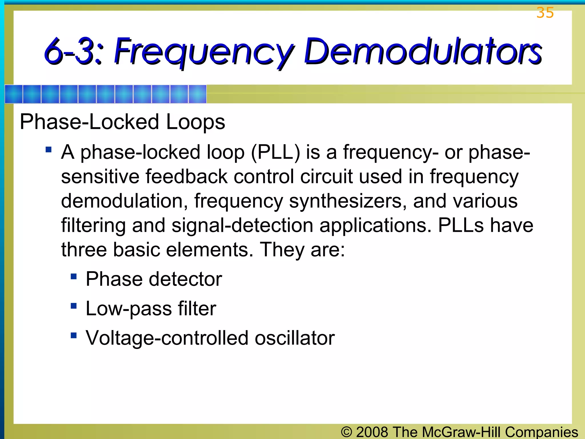 35

6-3: Frequency Demodulators
Phase-Locked Loops
 A phase-locked loop (PLL) is a frequency- or phase-

sensitive feedback control circuit used in frequency
demodulation, frequency synthesizers, and various
filtering and signal-detection applications. PLLs have
three basic elements. They are:
 Phase detector
 Low-pass filter
 Voltage-controlled oscillator

© 2008 The McGraw-Hill Companies

 