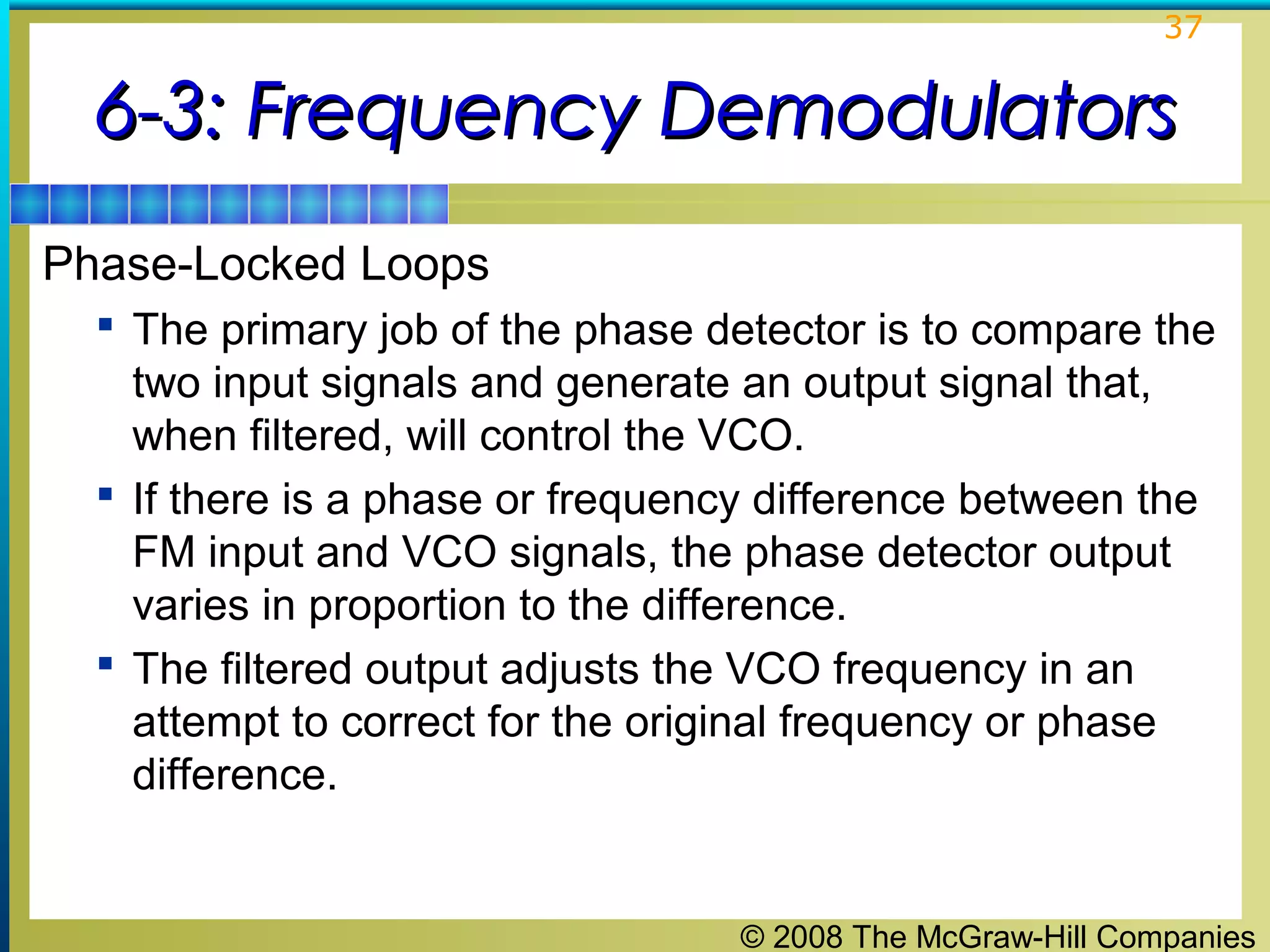 37

6-3: Frequency Demodulators
Phase-Locked Loops
 The primary job of the phase detector is to compare the

two input signals and generate an output signal that,
when filtered, will control the VCO.
 If there is a phase or frequency difference between the
FM input and VCO signals, the phase detector output
varies in proportion to the difference.
 The filtered output adjusts the VCO frequency in an
attempt to correct for the original frequency or phase
difference.

© 2008 The McGraw-Hill Companies

 