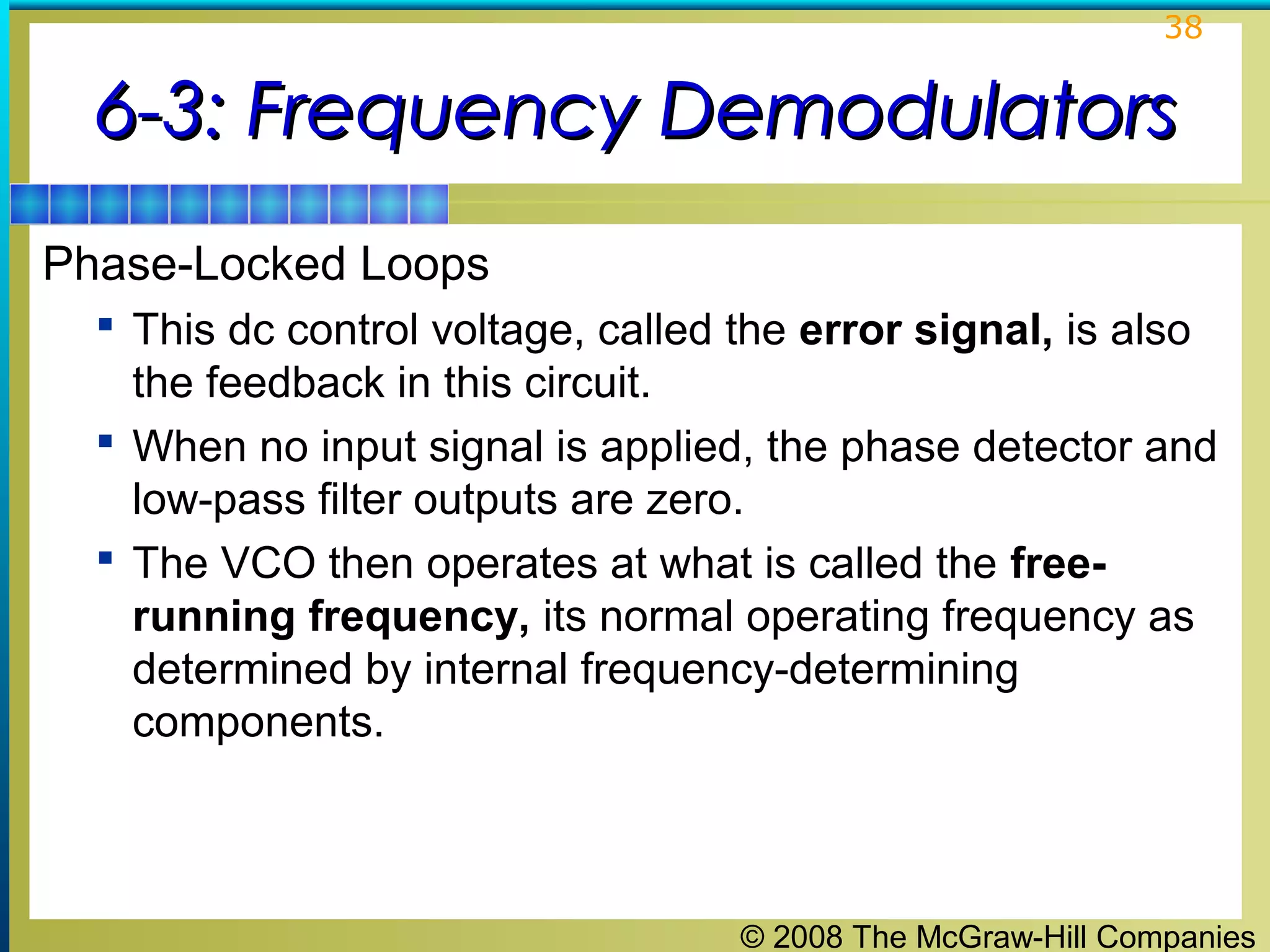 38

6-3: Frequency Demodulators
Phase-Locked Loops
 This dc control voltage, called the error signal, is also

the feedback in this circuit.
 When no input signal is applied, the phase detector and
low-pass filter outputs are zero.
 The VCO then operates at what is called the freerunning frequency, its normal operating frequency as
determined by internal frequency-determining
components.

© 2008 The McGraw-Hill Companies

 