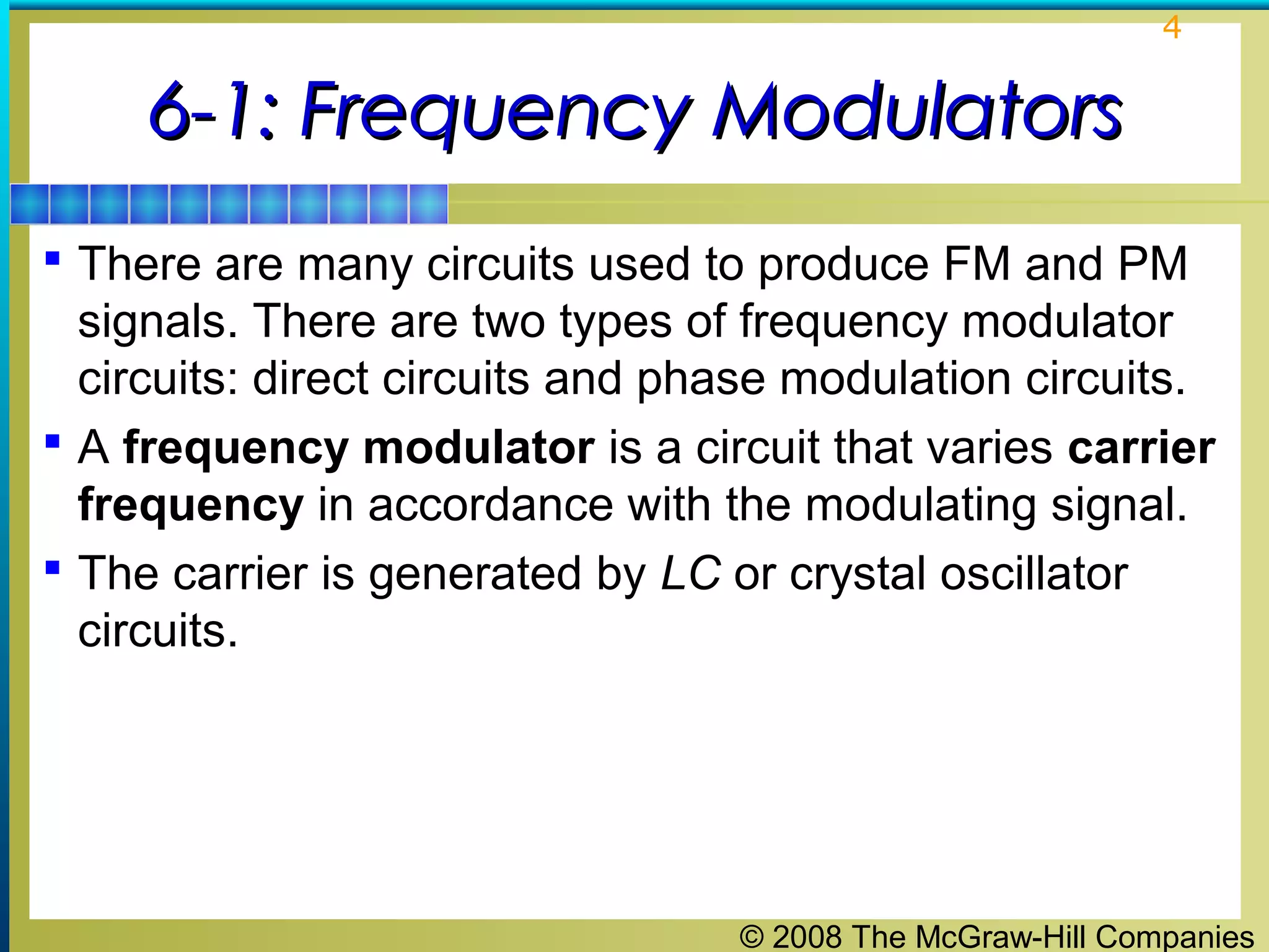 4

6-1: Frequency Modulators
 There are many circuits used to produce FM and PM

signals. There are two types of frequency modulator
circuits: direct circuits and phase modulation circuits.
 A frequency modulator is a circuit that varies carrier
frequency in accordance with the modulating signal.
 The carrier is generated by LC or crystal oscillator
circuits.

© 2008 The McGraw-Hill Companies

 