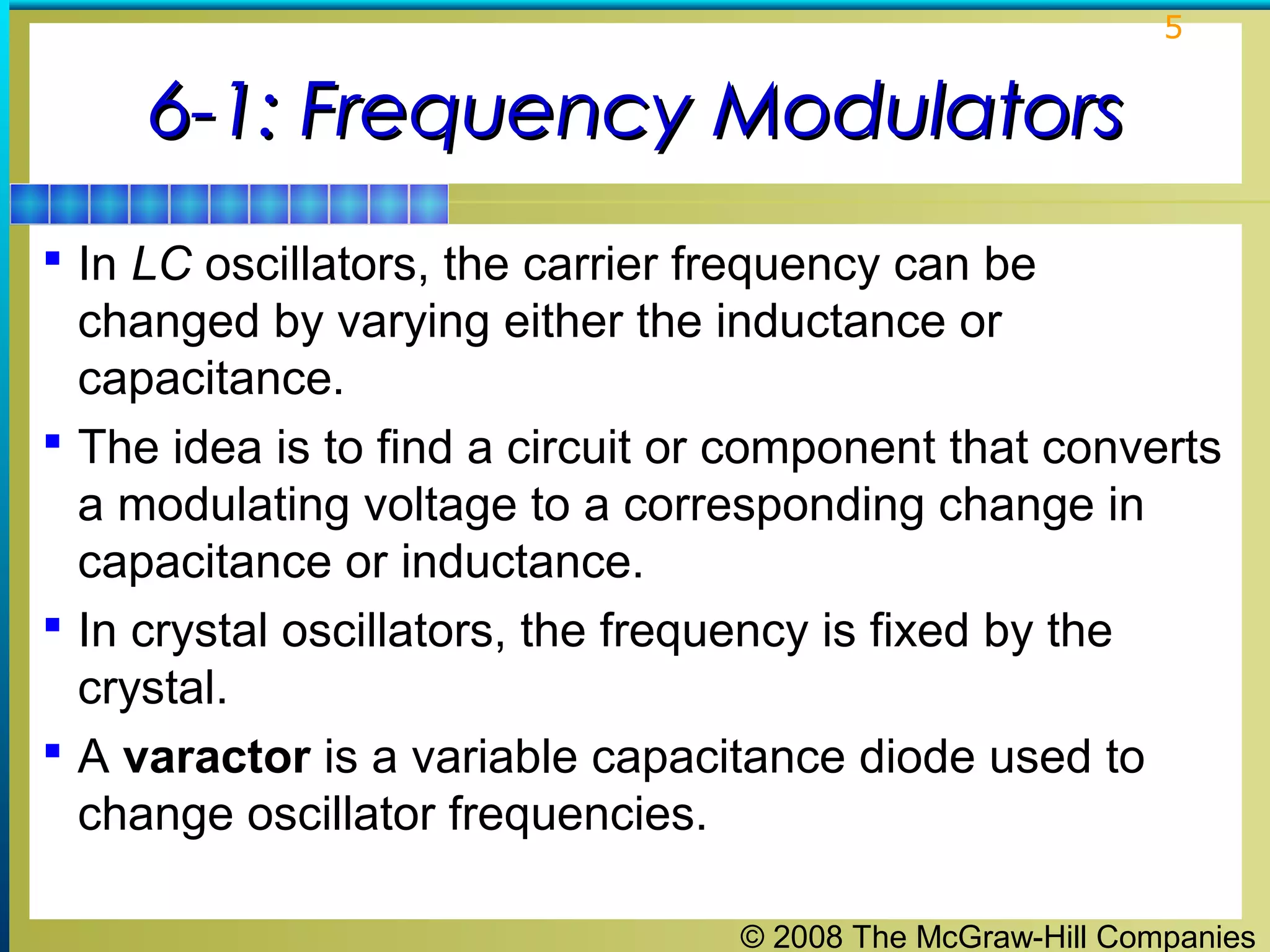 5

6-1: Frequency Modulators
 In LC oscillators, the carrier frequency can be

changed by varying either the inductance or
capacitance.
 The idea is to find a circuit or component that converts
a modulating voltage to a corresponding change in
capacitance or inductance.
 In crystal oscillators, the frequency is fixed by the
crystal.
 A varactor is a variable capacitance diode used to
change oscillator frequencies.
© 2008 The McGraw-Hill Companies

 