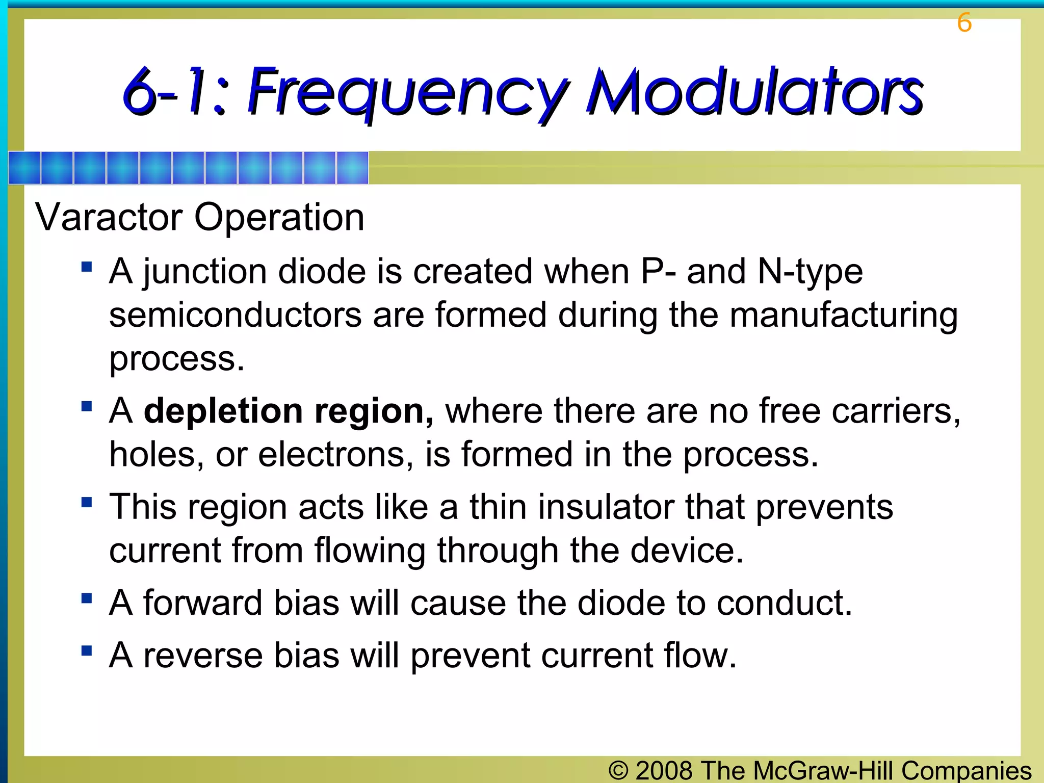 6

6-1: Frequency Modulators
Varactor Operation
 A junction diode is created when P- and N-type






semiconductors are formed during the manufacturing
process.
A depletion region, where there are no free carriers,
holes, or electrons, is formed in the process.
This region acts like a thin insulator that prevents
current from flowing through the device.
A forward bias will cause the diode to conduct.
A reverse bias will prevent current flow.
© 2008 The McGraw-Hill Companies

 