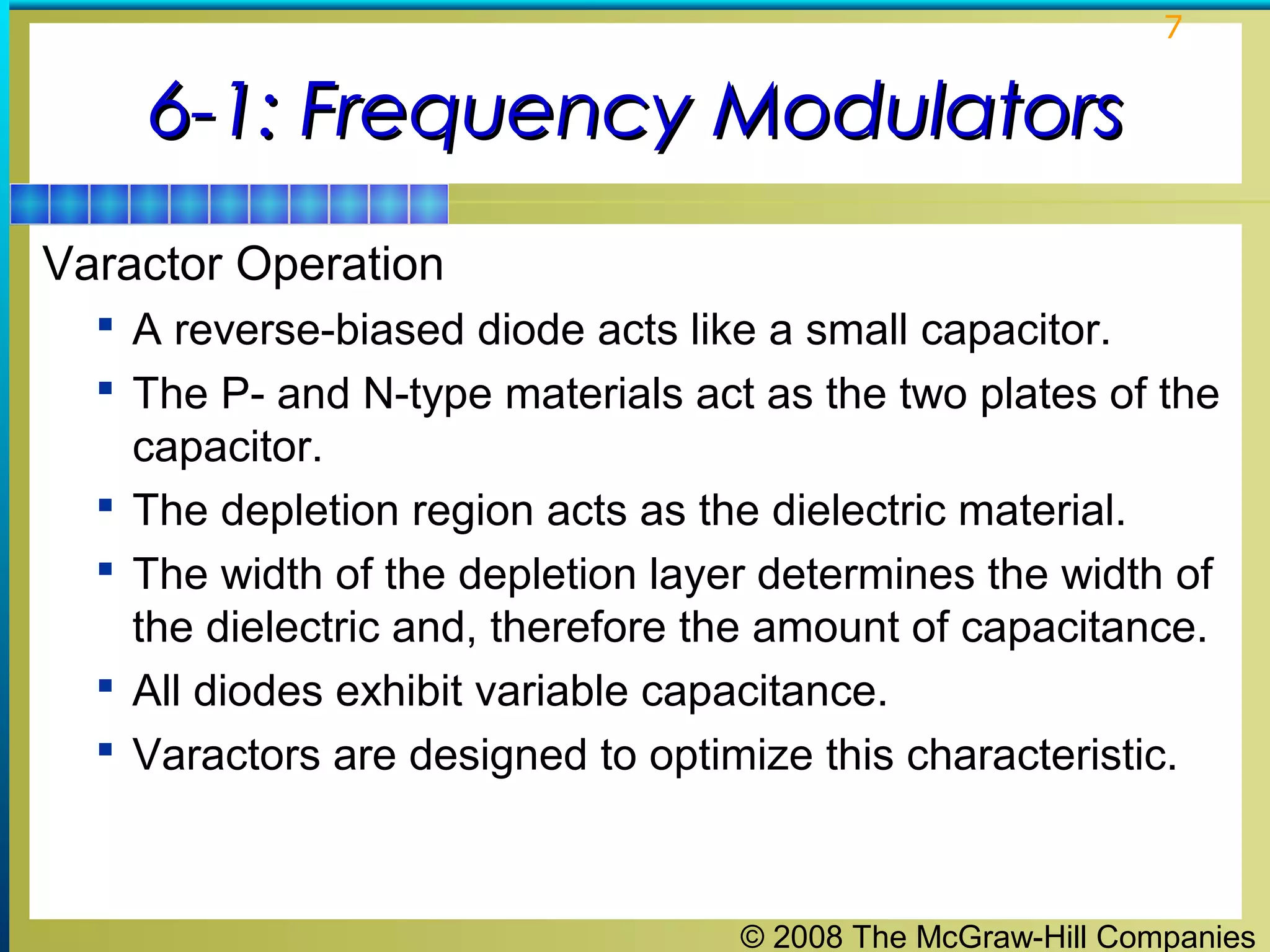 7

6-1: Frequency Modulators
Varactor Operation
 A reverse-biased diode acts like a small capacitor.
 The P- and N-type materials act as the two plates of the





capacitor.
The depletion region acts as the dielectric material.
The width of the depletion layer determines the width of
the dielectric and, therefore the amount of capacitance.
All diodes exhibit variable capacitance.
Varactors are designed to optimize this characteristic.

© 2008 The McGraw-Hill Companies

 