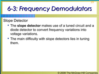 29

6-3: Frequency Demodulators
Slope Detector
 The slope detector makes use of a tuned circuit and a

diode detector to convert frequency variations into
voltage variations.
 The main difficulty with slope detectors lies in tuning
them.

© 2008 The McGraw-Hill Companies

 