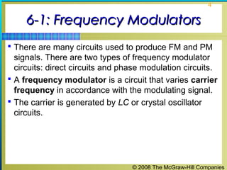4

6-1: Frequency Modulators
 There are many circuits used to produce FM and PM

signals. There are two types of frequency modulator
circuits: direct circuits and phase modulation circuits.
 A frequency modulator is a circuit that varies carrier
frequency in accordance with the modulating signal.
 The carrier is generated by LC or crystal oscillator
circuits.

© 2008 The McGraw-Hill Companies

 
