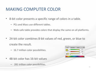 MAKING COMPUTER COLOR
• 8-bit color presents a specific range of colors in a table.
– PCs and Macs use different tables.
– Web-safe table provides colors that display the same on all platforms.
• 24-bit color combines 8-bit values of red, green, or blue to
create the result.
– 16.7 million color possibilities.
• 48-bit color has 16-bit values
– 281 trillion color possibilities.
11
 