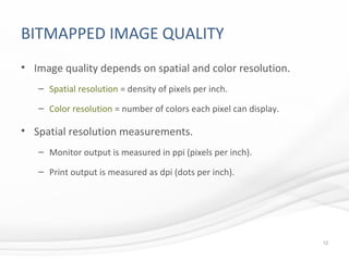 BITMAPPED IMAGE QUALITY
• Image quality depends on spatial and color resolution.
– Spatial resolution = density of pixels per inch.
– Color resolution = number of colors each pixel can display.
• Spatial resolution measurements.
– Monitor output is measured in ppi (pixels per inch).
– Print output is measured as dpi (dots per inch).
12
 
