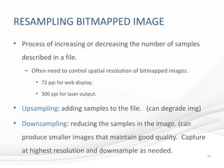 RESAMPLING BITMAPPED IMAGE
• Process of increasing or decreasing the number of samples
described in a file.
– Often need to control spatial resolution of bitmapped images.
• 72 ppi for web display.
• 300 ppi for laser output.
• Upsampling: adding samples to the file. (can degrade img)
• Downsampling: reducing the samples in the image. (can
produce smaller images that maintain good quality. Capture
at highest resolution and downsample as needed.
16
 